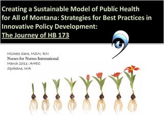 Creating a Sustainable Model of Public Health
for All of Montana: Strategies for Best Practices in
Innovative Policy Development:
The Journey of HB 173
Michele Sare, MSN, RN
Nurses for Nurses International
March 2011: AHEC
Spokane, WA
 