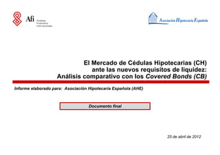 El Mercado de Cédulas Hipotecarias (CH)
                                ante las nuevos requisitos de liquidez:
                    Análisis comparativo con los Covered Bonds (CB)
Informe elaborado para: Asociación Hipotecaria Española (AHE)



                                   Documento final




                                                                25 de abril de 2012
 
