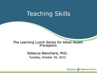 Teaching Skills



The Learning Lunch Series for Allied Health
               Preceptors

        Rebecca Blanchard, PhD.
         Tuesday, October 30, 2012
 