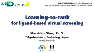 Learning-to-rank
for ligand-based virtual screening
Masahito Ohue, Ph.D.
Tokyo Institute of Technology, Japan
1
ohue@c.titech.ac.jp
AHeDD2019/IPAB2019 Joint Symposium
Nov 29, 2019 @Tonomachi King Skyfront, Kawasaki, Japan
 