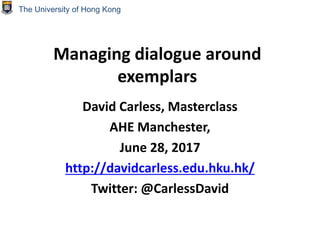 Managing dialogue around
exemplars
David Carless, Masterclass
AHE Manchester,
June 28, 2017
http://davidcarless.edu.hku.hk/
Twitter: @CarlessDavid
The University of Hong Kong
 