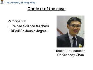 Context of the case
Participants:
• Trainee Science teachers
• BEd/BSc double degree
Teacher-researcher:
Dr Kennedy Chan
The University of Hong Kong
 