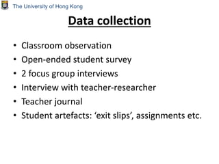 Data collection
• Classroom observation
• Open-ended student survey
• 2 focus group interviews
• Interview with teacher-researcher
• Teacher journal
• Student artefacts: ‘exit slips’, assignments etc.
The University of Hong Kong
 