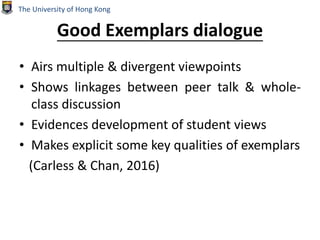 Good Exemplars dialogue
• Airs multiple & divergent viewpoints
• Shows linkages between peer talk & whole-
class discussion
• Evidences development of student views
• Makes explicit some key qualities of exemplars
(Carless & Chan, 2016)
The University of Hong Kong
 