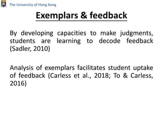 Exemplars & feedback
By developing capacities to make judgments,
students are learning to decode feedback
(Sadler, 2010)
Analysis of exemplars facilitates student uptake
of feedback (Carless et al., 2018; To & Carless,
2016)
The University of Hong Kong
 