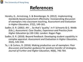 References
Hendry, G., Armstrong, S. & Bromberger, N. (2012). Implementing
standards‐based assessment effectively: Incorporating discussion
of exemplars into classroom teaching. Assessment and Evaluation
in Higher Education, 37(2), 149-161.
Sadler, D. R. (2002). Ah! … So that’s ‘quality’. In P. Schwartz & G. Webb
(Eds.), Assessment: Case Studies, Experience and Practice from
Higher Education (p.130-136). London: Kogan Page.
Sadler, D. R. (2010). Beyond feedback: Developing student capability in
complex appraisal. Assessment and Evaluation in Higher Education,
35(5), 535-550.
To, J. & Carless, D. (2016). Making productive use of exemplars: Peer
discussion and teacher guidance for positive transfer of strategies.
Journal of Further and Higher Education, 40(6), 746-764.
The University of Hong Kong
 