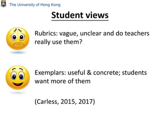 Student views
Rubrics: vague, unclear and do teachers
really use them?
Exemplars: useful & concrete; students
want more of them
(Carless, 2015, 2017)
The University of Hong Kong
 