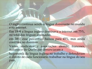 
O inglês continua sendo a língua dominante no mundo
e na internet.
Em 1998 a língua inglesa dominava a internet em 75%,
no total das línguas analisadas,
em 2007 esse percentual baixou para 45%, mas ainda
continua no domínio.
Vários sindicatos e associações alemãs, franceses,
italianas e do Quebeque denunciaram a
hegemonia da língua inglesa no trabalho e defenderam
o direito de cada funcionário trabalhar na língua do seu
país.
 