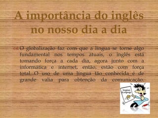 A importância do inglês
   no nosso dia a dia
          
 O globalização faz com que a língua se torne algo
  fundamental nos tempos atuais, o inglês está
  tomando força a cada dia, agora junto com a
  informática e internet, então, estão com força
  total...O uso de uma língua tão conhecida é de
  grande valia para obtenção da comunicação.
 