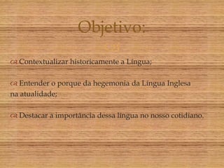 Objetivo:
                      
 Contextualizar historicamente a Língua;

 Entender o porque da hegemonia da Língua Inglesa
na atualidade;

 Destacar a importância dessa língua no nosso cotidiano.
 
