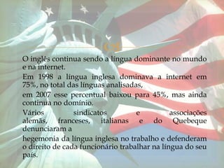 
O inglês continua sendo a língua dominante no mundo
e na internet.
Em 1998 a língua inglesa dominava a internet em
75%, no total das línguas analisadas,
em 2007 esse percentual baixou para 45%, mas ainda
continua no domínio.
Vários          sindicatos         e          associações
alemãs, franceses, italianas e do Quebeque
denunciaram a
hegemonia da língua inglesa no trabalho e defenderam
o direito de cada funcionário trabalhar na língua do seu
país.
 