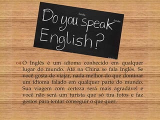 O Inglês
                   

 O Inglês é um idioma conhecido em qualquer
  lugar do mundo. Até na China se fala Inglês. Se
  você gosta de viajar, nada melhor do que dominar
  um idioma falado em qualquer parte do mundo.
  Sua viagem com certeza será mais agradável e
  você não será um turista que só tira fotos e faz
  gestos para tentar conseguir o que quer.
 