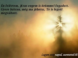 Én felértem, Jézus engem is örömmel fogadott. Gyere bátran, még ma jöhetsz, Te is legyél megváltott.  Legyen szép  napod, szeretettel:Ili 