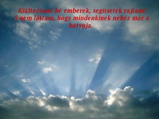 Kiáltoztam: hé emberek, segítsetek rajtam! S nem láttam, hogy mindenkinek nehéz már a batyuja.  