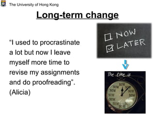 Long-term change
“I used to procrastinate
a lot but now I leave
myself more time to
revise my assignments
and do proofreading”.
(Alicia)
The University of Hong Kong
 
