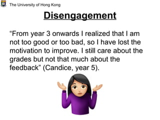 Disengagement
“From year 3 onwards I realized that I am
not too good or too bad, so I have lost the
motivation to improve. I still care about the
grades but not that much about the
feedback” (Candice, year 5).
The University of Hong Kong
 