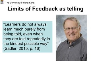 Limits of Feedback as telling
“Learners do not always
learn much purely from
being told, even when
they are told repeatedly in
the kindest possible way”
(Sadler, 2015, p. 16)
The University of Hong Kong
 