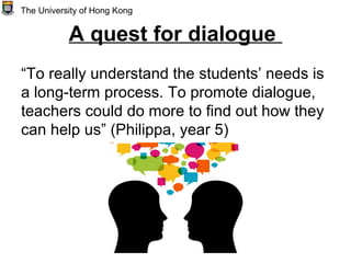 A quest for dialogue
“To really understand the students’ needs is
a long-term process. To promote dialogue,
teachers could do more to find out how they
can help us” (Philippa, year 5)
The University of Hong Kong
 