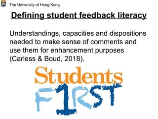 Defining student feedback literacy
Understandings, capacities and dispositions
needed to make sense of comments and
use them for enhancement purposes
(Carless & Boud, 2018).
The University of Hong Kong
 