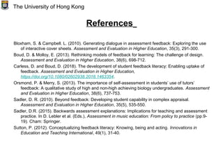 References
Bloxham, S. & Campbell. L. (2010). Generating dialogue in assessment feedback: Exploring the use
of interactive cover sheets. Assessment and Evaluation in Higher Education, 35(3), 291-300.
Boud, D. & Molloy, E. (2013). Rethinking models of feedback for learning: The challenge of design.
Assessment and Evaluation in Higher Education, 38(6), 698-712.
Carless, D. and Boud, D. (2018). The development of student feedback literacy: Enabling uptake of
feedback. Assessment and Evaluation in Higher Education,
https://doi.org/10.1080/02602938.2018.1463354.
Orsmond, P. & Merry, S. (2013). The importance of self-assessment in students’ use of tutors’
feedback: A qualitative study of high and non-high achieving biology undergraduates. Assessment
and Evaluation in Higher Education, 38(6), 737-753.
Sadler, D. R. (2010). Beyond feedback: Developing student capability in complex appraisal.
Assessment and Evaluation in Higher Education, 35(5), 535-550.
Sadler, D.R. (2015). Backwards assessment explanations: Implications for teaching and assessment
practice. In D. Lebler et al. (Eds.), Assessment in music education: From policy to practice (pp.9-
19). Cham: Springer.
Sutton, P. (2012). Conceptualizing feedback literacy: Knowing, being and acting. Innovations in
Education and Teaching International, 49(1), 31-40.
The University of Hong Kong
 