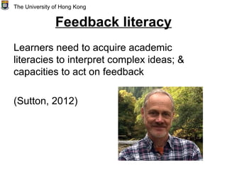 Feedback literacy
Learners need to acquire academic
literacies to interpret complex ideas; &
capacities to act on feedback
(Sutton, 2012)
The University of Hong Kong
 
