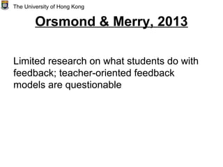 Orsmond & Merry, 2013
Limited research on what students do with
feedback; teacher-oriented feedback
models are questionable
The University of Hong Kong
 