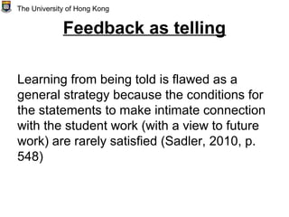 Feedback as telling
Learning from being told is flawed as a
general strategy because the conditions for
the statements to make intimate connection
with the student work (with a view to future
work) are rarely satisfied (Sadler, 2010, p.
548)
The University of Hong Kong
 