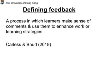 Defining feedback
A process in which learners make sense of
comments & use them to enhance work or
learning strategies.
Carless & Boud (2018)
The University of Hong Kong
 