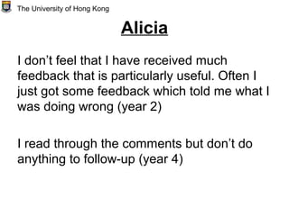 Alicia
I don’t feel that I have received much
feedback that is particularly useful. Often I
just got some feedback which told me what I
was doing wrong (year 2)
I read through the comments but don’t do
anything to follow-up (year 4)
The University of Hong Kong
 