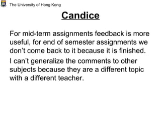 Candice
For mid-term assignments feedback is more
useful, for end of semester assignments we
don’t come back to it because it is finished.
I can’t generalize the comments to other
subjects because they are a different topic
with a different teacher.
The University of Hong Kong
 