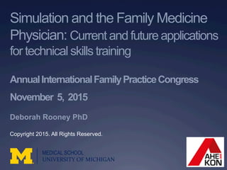 Simulation and the Family Medicine
Physician: Current and future applications
for technical skills training
AnnualInternationalFamilyPracticeCongress
November 5, 2015
Deborah Rooney PhD
MEDICAL SCHOOL
UNIVERSITY	
  OF	
  MICHIGAN	
  
Copyright 2015. All Rights Reserved.
 