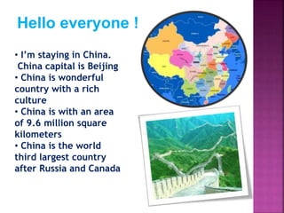 Hello everyone !
• I’m staying in China.
China capital is Beijing
• China is wonderful
country with a rich
culture
• China is with an area
of 9.6 million square
kilometers
• China is the world
third largest country
after Russia and Canada
 