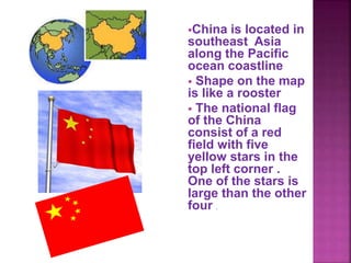 China is located in
southeast Asia
along the Pacific
ocean coastline
 Shape on the map
is like a rooster
 The national flag
of the China
consist of a red
field with five
yellow stars in the
top left corner .
One of the stars is
large than the other
four .
 