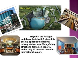 I stayed at the Paragon
and Qarry hotel with 5 stars. It is
exactly opposite the Beijing
railway station, near Wang-fujing
street and Tianamen square ,
and is only 40 minutes from the
international airport.
Qarry hotel
 