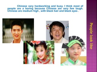 Chinese very hardworking and busy. I think most of
people are a boring because Chinese are very few laugh.
Chinese are medium high , with black hair and black eyes .
Peoplelooklike
 