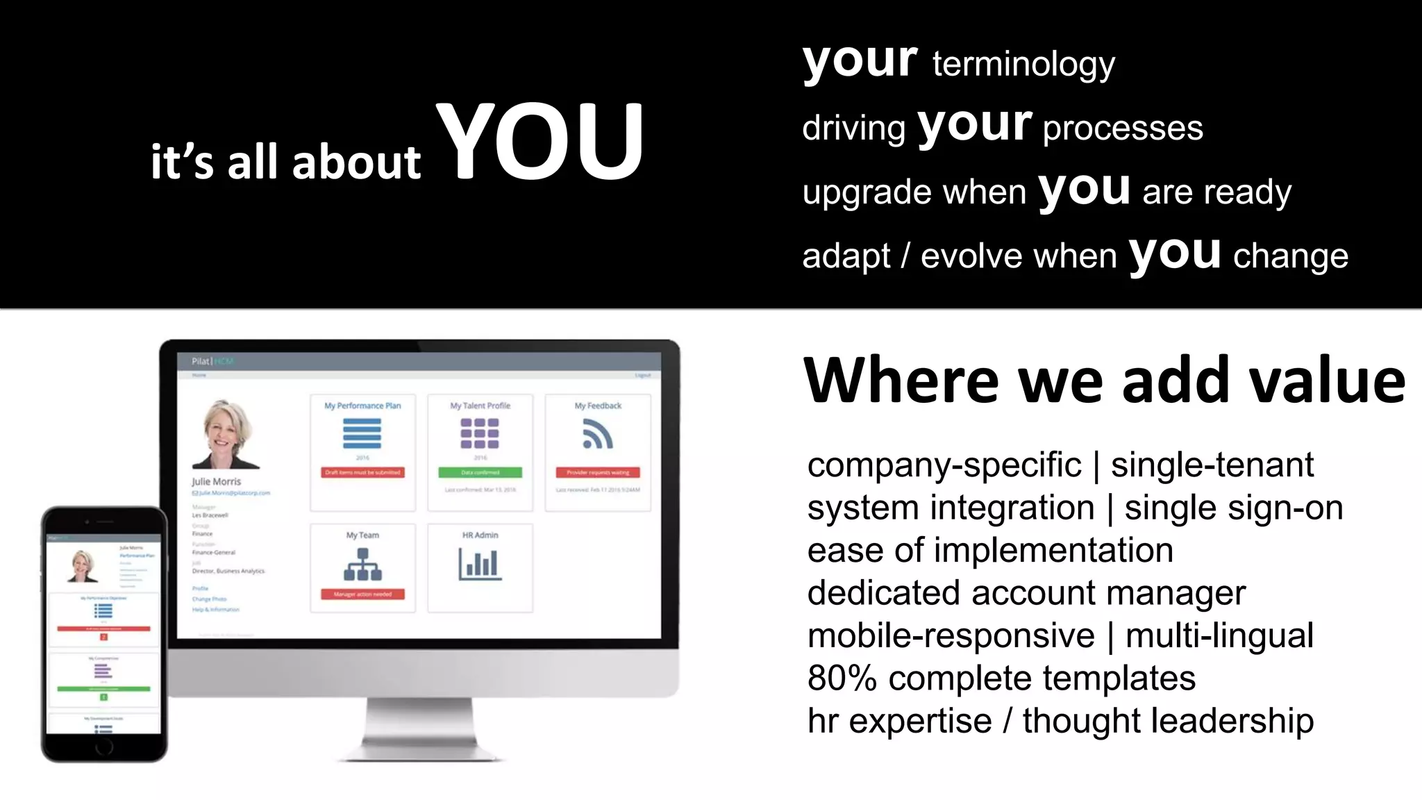 it’s all about YOU
your terminology
driving your processes
upgrade when you are ready
adapt / evolve when you change
company-specific | single-tenant
system integration | single sign-on
ease of implementation
dedicated account manager
mobile-responsive | multi-lingual
80% complete templates
hr expertise / thought leadership
Where we add value
 