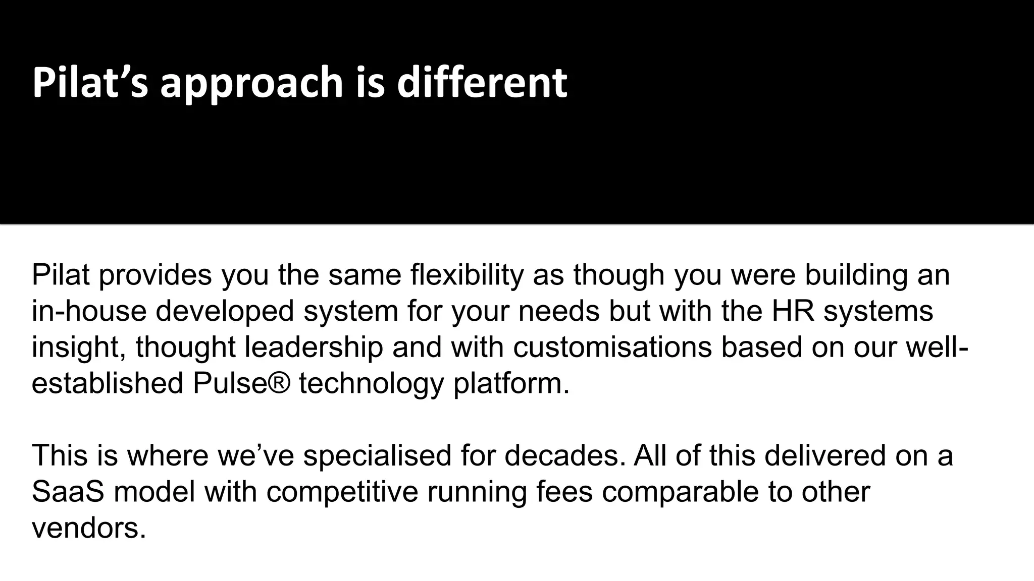 Pilat’s approach is different
Pilat provides you the same flexibility as though you were building an
in-house developed system for your needs but with the HR systems
insight, thought leadership and with customisations based on our well-
established Pulse® technology platform.
This is where we’ve specialised for decades. All of this delivered on a
SaaS model with competitive running fees comparable to other
vendors.
 