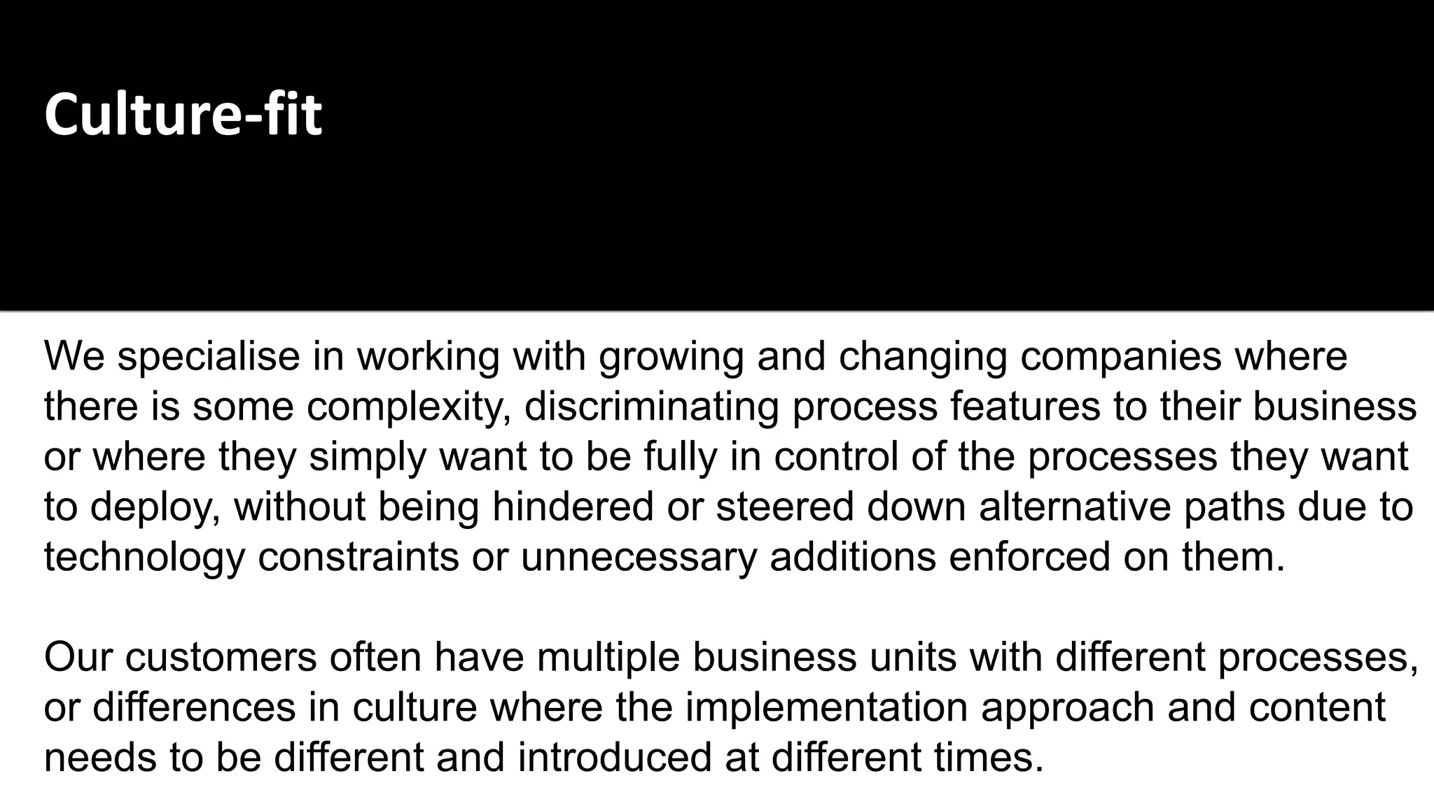 Culture-fit
We specialise in working with growing and changing companies where
there is some complexity, discriminating process features to their business
or where they simply want to be fully in control of the processes they want
to deploy, without being hindered or steered down alternative paths due to
technology constraints or unnecessary additions enforced on them.
Our customers often have multiple business units with different processes,
or differences in culture where the implementation approach and content
needs to be different and introduced at different times.
 