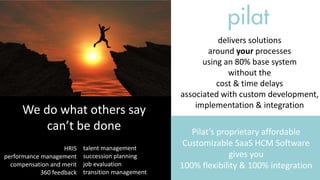 We do what others say
can’t be done
HRIS
performance management
compensation and merit
360 feedback
talent management
succession planning
job evaluation
transition management
delivers solutions
around your processes
using an 80% base system
without the
cost & time delays
associated with custom development,
implementation & integration
Pilat’s proprietary affordable
Customizable SaaS HCM Software
gives you
100% flexibility & 100% integration
 