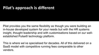 Pilat’s approach is different
Pilat provides you the same flexibility as though you were building an
in-house developed system for your needs but with the HR systems
insight, thought leadership and with customisations based on our well-
established Pulse® technology platform.
This is where we’ve specialised for decades. All of this delivered on a
SaaS model with competitive running fees comparable to other
vendors.
 