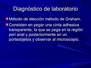 Diagnóstico de laboratorio
Método de elección método de Graham.
Consisten en pegar una cinta adhesiva
transparente, la que se pega en la región
peri anal y posteriormente en un
portaobjetos y observar al microscopio.
 