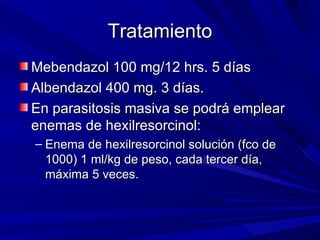 Tratamiento
Mebendazol 100 mg/12 hrs. 5 días
Albendazol 400 mg. 3 días.
En parasitosis masiva se podrá emplear
enemas de hexilresorcinol:
– Enema de hexilresorcinol solución (fco de
  1000) 1 ml/kg de peso, cada tercer día,
  máxima 5 veces.
 