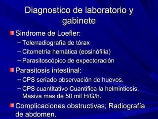 Diagnostico de laboratorio y
            gabinete
Sindrome de Loefler:
– Telerradiografía de tórax
– Citometría hemàtica (eosinófilia)
– Parasitoscópico de expectoración
Parasitosis intestinal:
– CPS seriado observación de huevos.
– CPS cuantitativo Cuantifica la helmintiosis.
  Masiva mas de 50 mil H/G/h.
Complicaciones obstructivas; Radiografía
de abdomen.
 