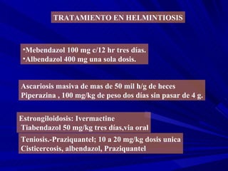 TRATAMIENTO EN HELMINTIOSIS



 •Mebendazol 100 mg c/12 hr tres días.
 •Albendazol 400 mg una sola dosis.


Ascariosis masiva de mas de 50 mil h/g de heces
Piperazina , 100 mg/kg de peso dos días sin pasar de 4 g.


Estrongiloidosis: Ivermactine
Tiabendazol 50 mg/kg tres días,via oral
Teniosis.-Praziquantel; 10 a 20 mg/kg dosis unica
Cisticercosis, albendazol, Praziquantel
 