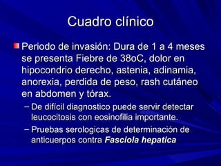 Cuadro clínico
Periodo de invasión: Dura de 1 a 4 meses
se presenta Fiebre de 38oC, dolor en
hipocondrio derecho, astenia, adinamia,
anorexia, perdida de peso, rash cutáneo
en abdomen y tórax.
– De difícil diagnostico puede servir detectar
  leucocitosis con eosinofilia importante.
– Pruebas serologicas de determinación de
  anticuerpos contra Fasciola hepatica
 