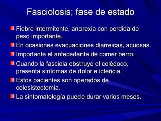 Fasciolosis; fase de estado
Fiebre intermitente, anorexia con perdida de
peso importante.
En ocasiones evacuaciones diarreicas, acuosas.
Importante el antecedente de comer berro.
Cuando la fasciola obstruye el colédoco,
presenta síntomas de dolor e ictericia.
Estos pacientes son operados de
colesistectomia.
La sintomatología puede durar varios meses.
 