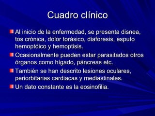 Cuadro clínico
Al inicio de la enfermedad, se presenta disnea,
tos crónica, dolor torásico, diaforesis, esputo
hemoptóico y hemoptisis.
Ocasionalmente pueden estar parasitados otros
órganos como hígado, páncreas etc.
También se han descrito lesiones oculares,
periorbitarias cardiacas y mediastinales.
Un dato constante es la eosinofilia.
 