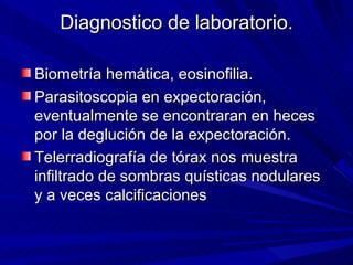 Diagnostico de laboratorio.

Biometría hemática, eosinofilia.
Parasitoscopia en expectoración,
eventualmente se encontraran en heces
por la deglución de la expectoración.
Telerradiografía de tórax nos muestra
infiltrado de sombras quísticas nodulares
y a veces calcificaciones
 