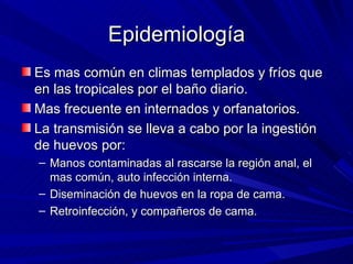 Epidemiología
Es mas común en climas templados y fríos que
en las tropicales por el baño diario.
Mas frecuente en internados y orfanatorios.
La transmisión se lleva a cabo por la ingestión
de huevos por:
– Manos contaminadas al rascarse la región anal, el
  mas común, auto infección interna.
– Diseminación de huevos en la ropa de cama.
– Retroinfección, y compañeros de cama.
 