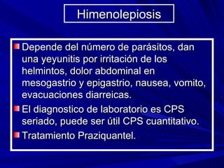 Himenolepiosis

Depende del número de parásitos, dan
una yeyunitis por irritación de los
helmintos, dolor abdominal en
mesogastrio y epigastrio, nausea, vomito,
evacuaciones diarreicas.
El diagnostico de laboratorio es CPS
seriado, puede ser útil CPS cuantitativo.
Tratamiento Praziquantel.
 